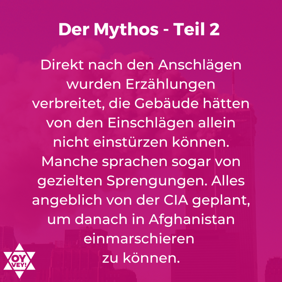 Direkt nach den Anschlägen wurden Erzählungen verbreitet, die Gebäude hätten von den Einschlägen allein nicht einstürzen können. Manche sprachen sogar von gezielten Sprengungen. Alles angeblich von der CIA geplant, um danach in Afghanistan einmarschieren zu können.