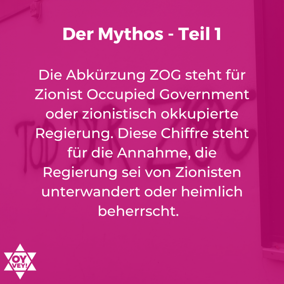 Die Abkürzung ZOG steht für Zionist Occupied Government oder zionistisch okkupierte Regierung. Diese Chiffre steht für die Annahme, die Regierung sei von Zionisten unterwandert oder heimlich beherrscht.