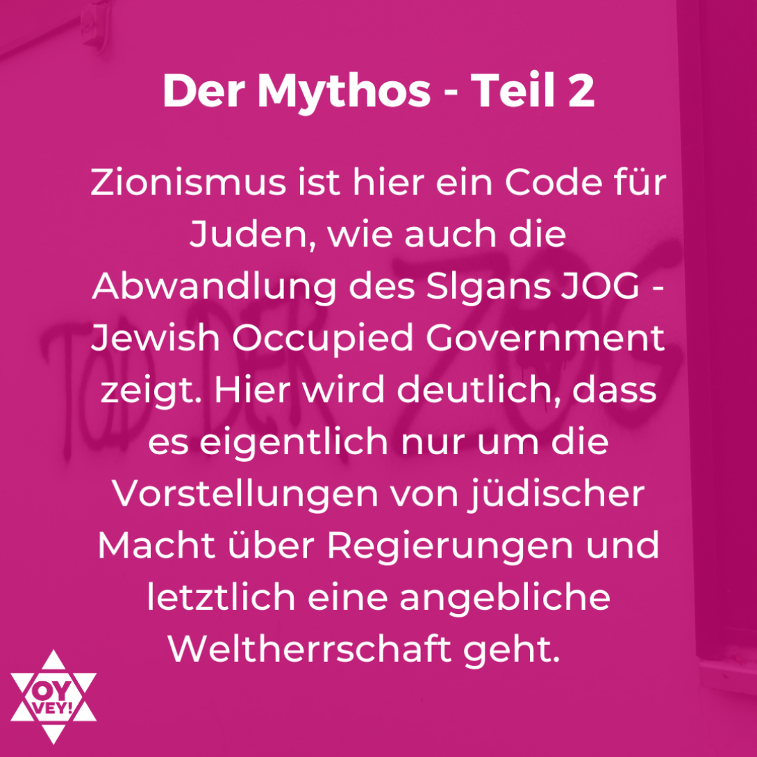 Zionismus ist hier ein Code für Juden, wie auch die Abwandlung des Slgans JOG - Jewish Occupied Government zeigt. Hier wird deutlich, dass es eigentlich nur um die Vorstellungen von jüdischer Macht über Regierungen und letztlich eine angebliche Weltherrschaft geht.
