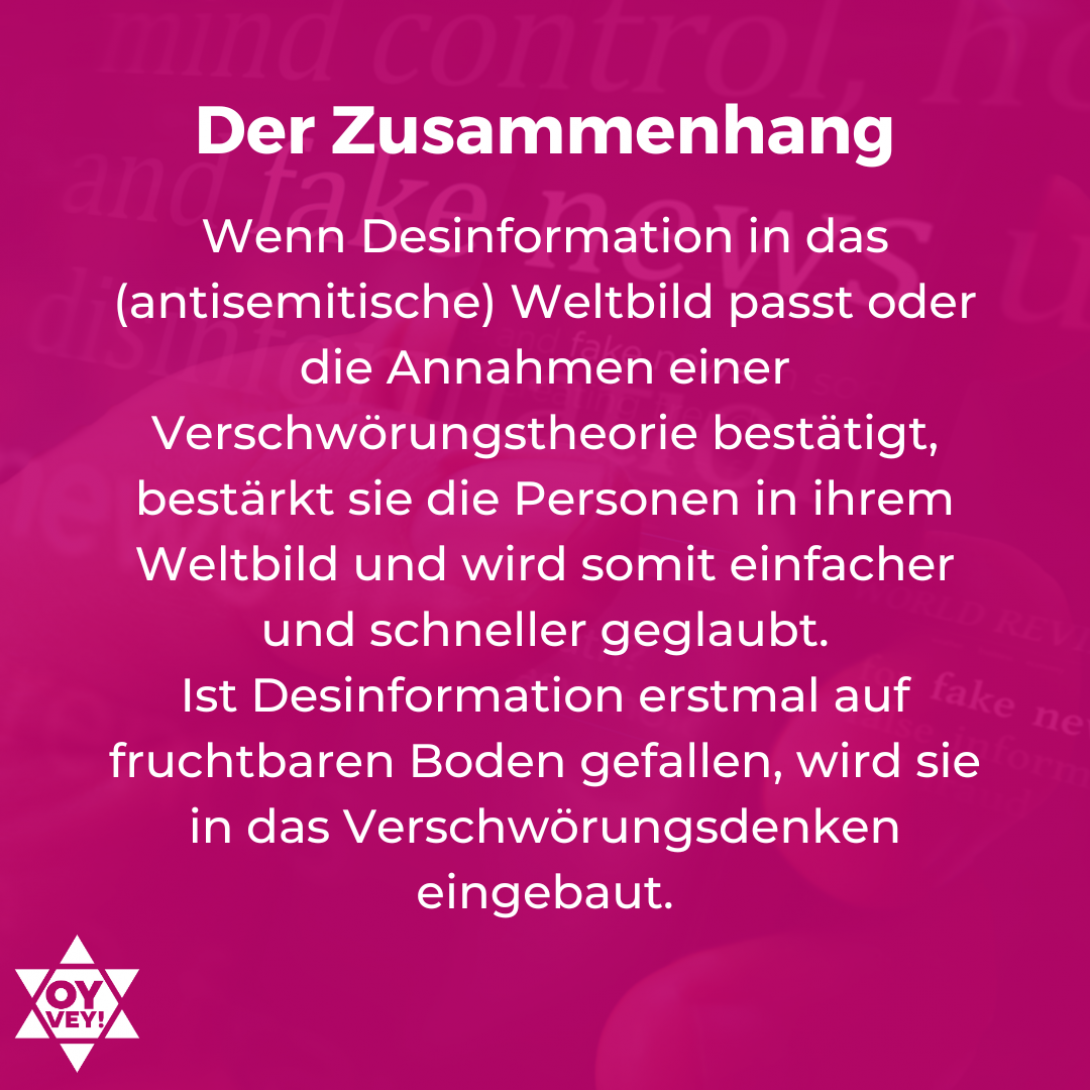 Der Zusammenhang: Wenn Desinformation in das (antisemitische) Weltbild passt oder die Annahmen einer Verschwörungstheorie bestätigt, bestärkt sie die Personen in ihrem Weltbild und wird somit einfacher und schneller geglaubt. Ist Desinformation erstmal auf fruchtbaren Boden gefallen, wird sie in das Verschwörungsdenken eingebaut.