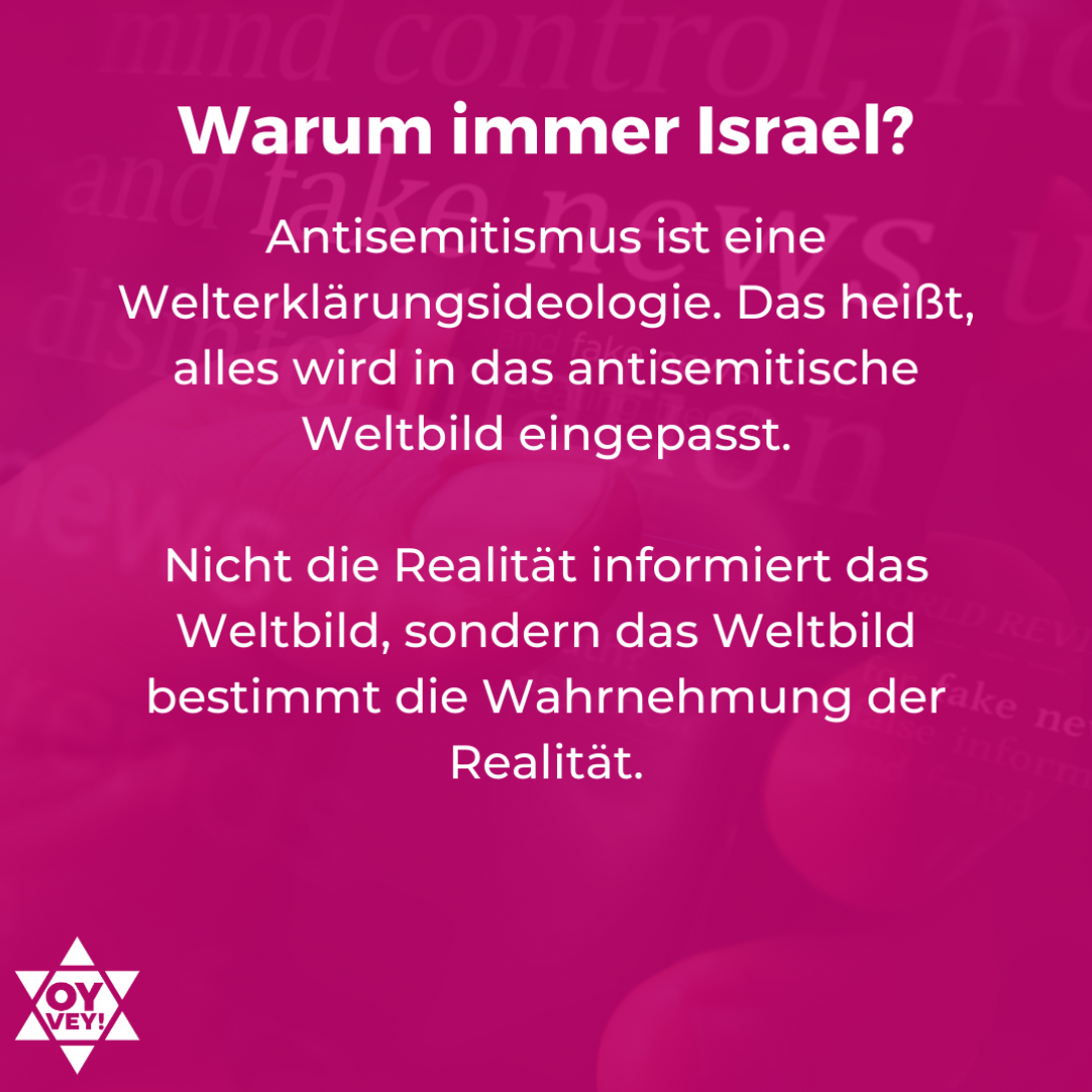 Warum immer Israel? Antisemitismus ist eine Welterklärungsideologie. Das heißt, alles wird in das antisemitische Weltbild eingepasst. Nicht die Realität informiert das Weltbild, sondern das Weltbild bestimmt die Wahrnehmung der Realität.