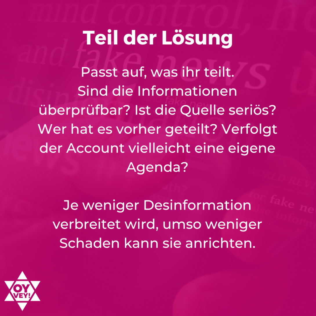 Teil der Lösung: Passt auf, was ihr teilt. Sind die Informationen überprüfbar? Ist die Quelle seriös? Wer hat es vorher geteilt? Verfolgt der Account vielleicht eine eigene Agenda? Je weniger Desinformation verbreitet wird, umso weniger Schaden kann sie anrichten.