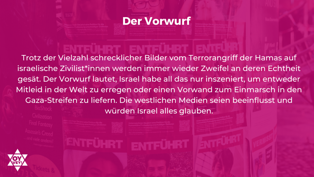 Der Vorwurf - Trotz der Vielzahl schrecklicher Bilder vom Terrorangriff der Hamas auf israelische Zivilist*innen werden immer wieder Zweifel an deren Echtheit gesät. Der Vorwurf lautet, Israel habe all das nur inszeniert, um entweder Mitleid in der Welt zu erregen oder einen Vorwand zum Einmarsch in den Gaza-Streifen zu liefern. Die westlichen Medien seien beeinflusst und würden Israel alles glauben.