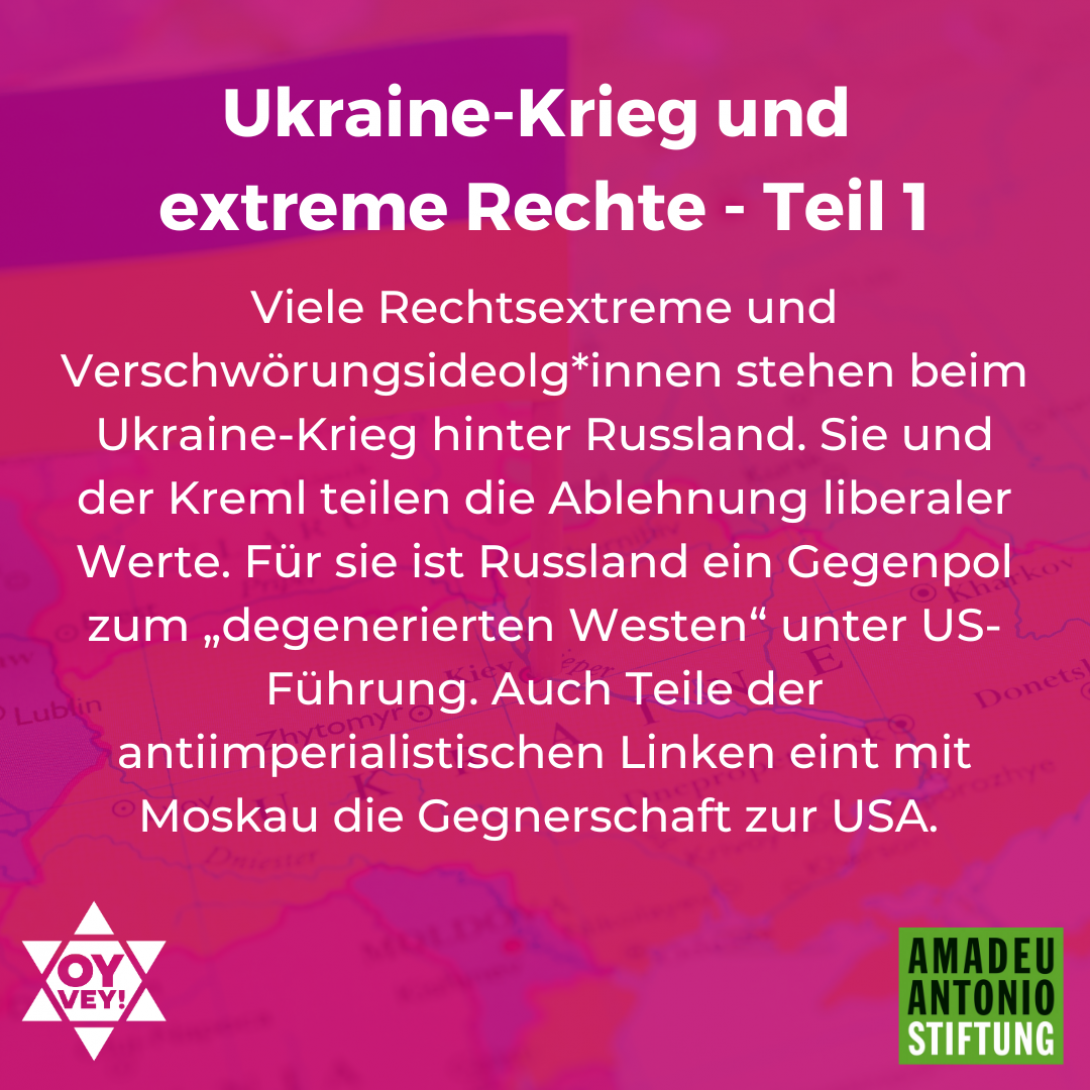 Der Ukraine-Krieg und die extreme Rechte in Deutschland – Teil 1 Viele Rechtsextreme und Verschwörungsideolg*innen stehen beim Ukraine-Krieg hinter Russland. Sie und der Kreml teilen die Ablehnung liberaler Werte. Für sie ist Russland ein Gegenpol zum „degenerierten Westen“ unter US-Führung. Auch Teile der antiimperialistischen Linken eint mit Moskau die Gegnerschaft zur USA.