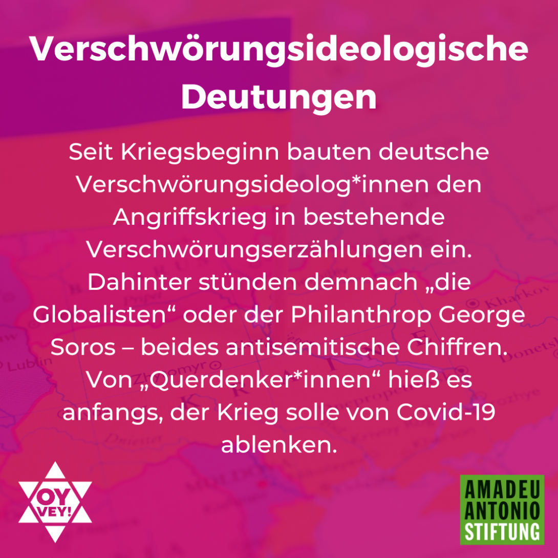 Verschwörungsideologische Deutungen Seit Kriegsbeginn bauten deutsche Verschwörungsideolog*innen den Angriffskrieg in bestehende Verschwörungserzählungen ein. Dahinter stünden demnach „die Globalisten“ oder der Philanthrop George Soros – beides antisemitische Chiffren. Von „Querdenker*innen“ hieß es anfangs, der Krieg solle von Covid-19 ablenken.
