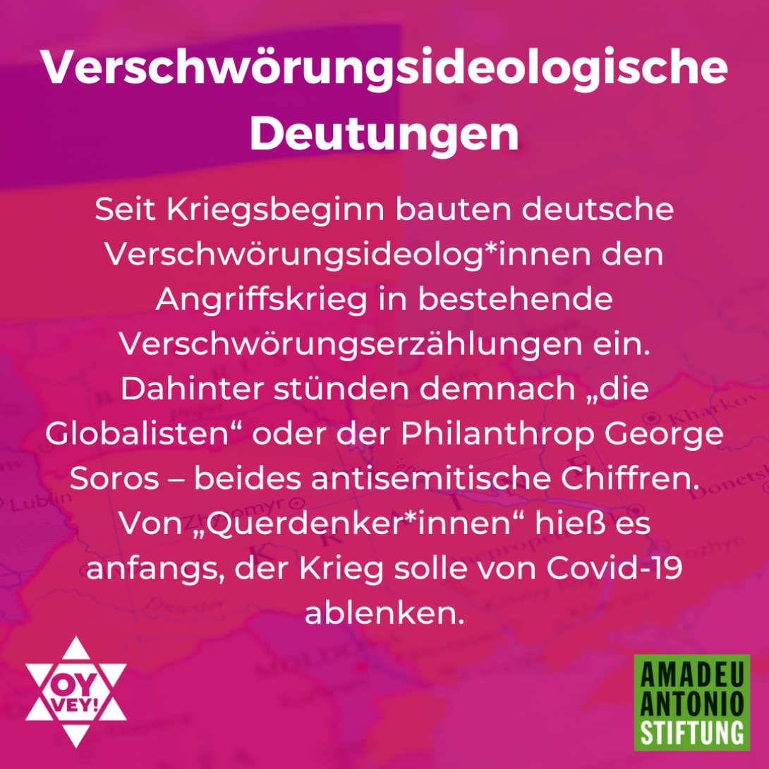 Verschwörungsideologische Deutungen Seit Kriegsbeginn bauten deutsche Verschwörungsideolog*innen den Angriffskrieg in bestehende Verschwörungserzählungen ein. Dahinter stünden demnach „die Globalisten“ oder der Philanthrop George Soros – beides antisemitische Chiffren. Von „Querdenker*innen“ hieß es anfangs, der Krieg solle von Covid-19 ablenken. 