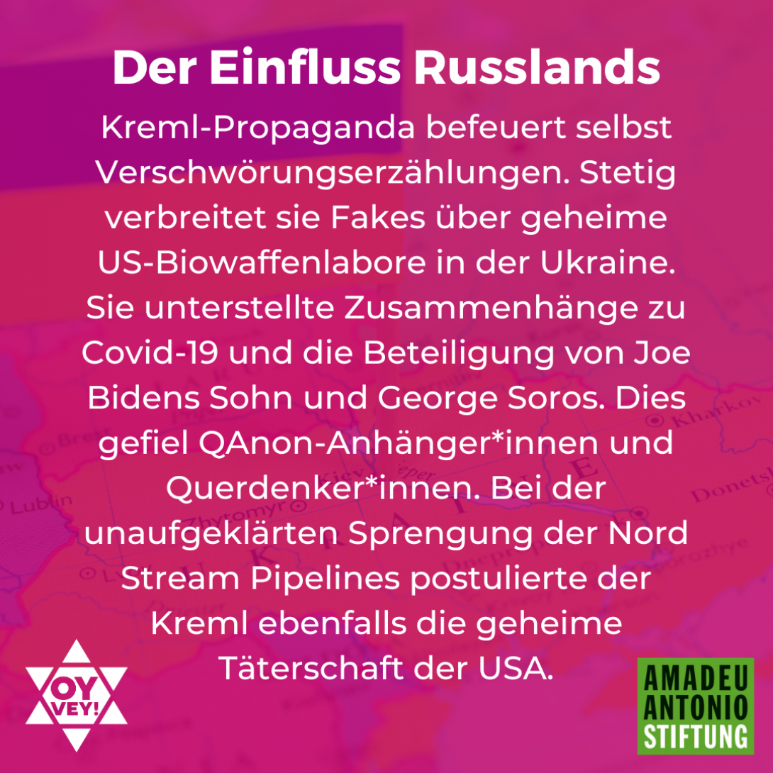 Der Einfluss Russlands Kreml-Propaganda befeuert selbst Verschwörungserzählungen. Stetig verbreitet sie Fakes über geheime US-Biowaffenlabore in der Ukraine. Sie unterstellte Zusammenhänge zu Covid-19 und die Beteiligung von Joe Bidens Sohn und George Soros. Dies gefiel QAnon-Anhänger*innen und Querdenker*innen. Bei der unaufgeklärten Sprengung der Nord Stream Pipelines postulierte der Kreml ebenfalls die geheime Täterschaft der USA.