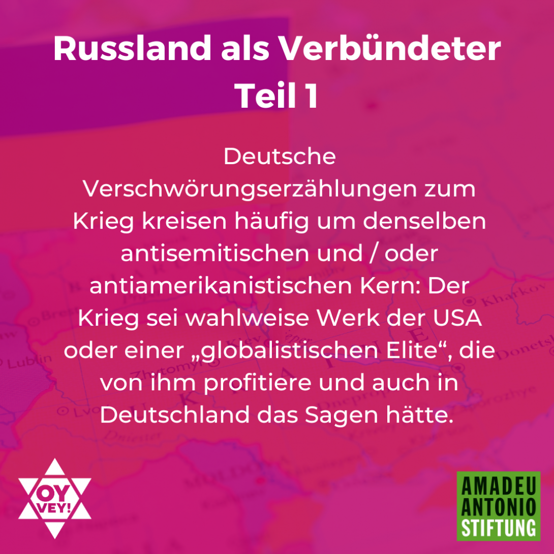 Russland als Verbündeter - Teil 1 Deutsche Verschwörungserzählungen zum Krieg kreisen häufig um denselben antisemitischen und / oder antiamerikanistischen Kern: Der Krieg sei wahlweise Werk der USA oder einer „globalistischen Elite“, die von ihm profitiere und auch in Deutschland das Sagen hätte.