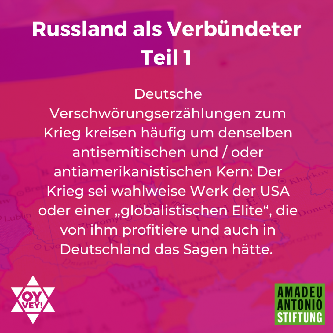 Russland als Verbündeter - Teil 1 Deutsche Verschwörungserzählungen zum Krieg kreisen häufig um denselben antisemitischen und / oder antiamerikanistischen Kern: Der Krieg sei wahlweise Werk der USA oder einer „globalistischen Elite“, die von ihm profitiere und auch in Deutschland das Sagen hätte. 