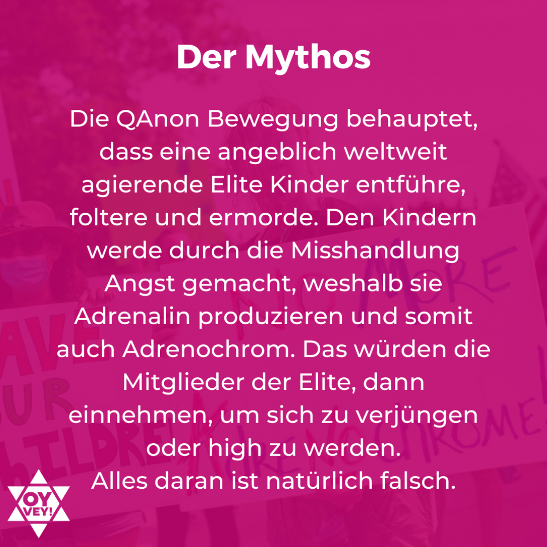 Der Mythos. Die QAnon Bewegung behauptet, dass eine angeblich weltweit agierende Elite Kinder entführe,  foltere und ermorde. Den Kindern werde durch die Misshandlung Angst gemacht, weshalb sie Adrenalin produzieren und somit auch Adrenochrom. Das würden die Mitglieder der Elite, dann einnehmen, um sich zu verjüngen oder high zu werden. Alles daran ist natürlich falsch.