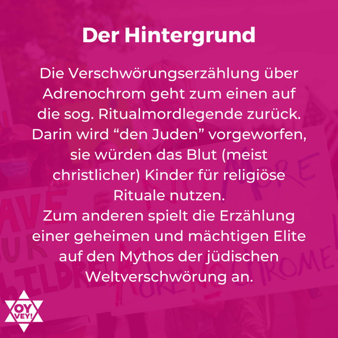 Der Hintergrund. Die Verschwörungserzählung über Adrenochrom geht zum einen auf die sog. Ritualmordlegende zurück. Darin wird “den Juden” vorgeworfen, sie würden das Blut (meist christlicher) Kinder für religiöse Rituale nutzen. Zum anderen spielt die Erzählung einer geheimen und mächtigen Elite auf den Mythos der jüdischen Weltverschwörung an. 