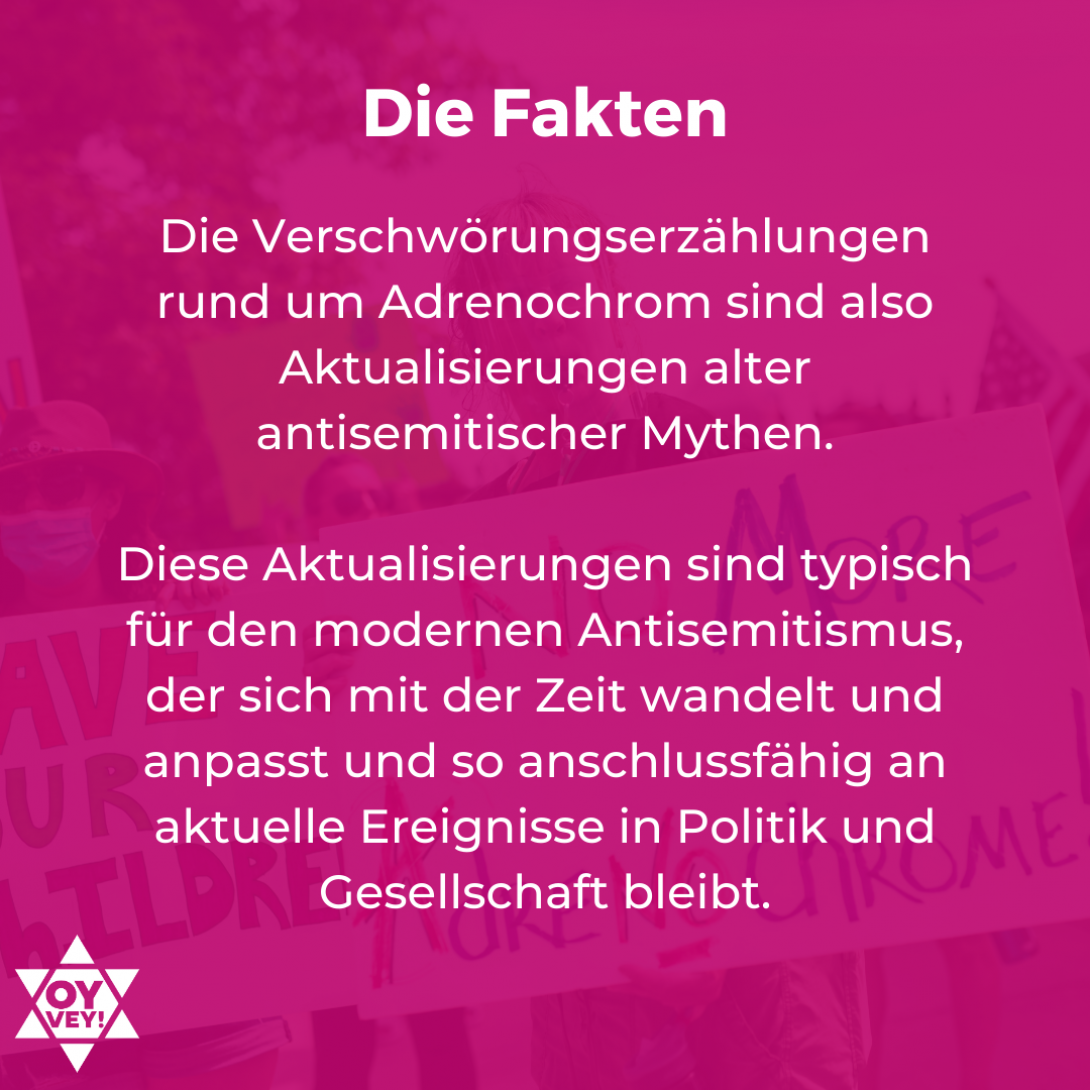 Die Fakten. Die Verschwörungserzählungen rund um Adrenochrom sind also Aktualisierungen alter antisemitischer Mythen.   Diese Aktualisierungen sind typisch für den modernen Antisemitismus, der sich mit der Zeit wandelt und anpasst und so anschlussfähig an aktuelle Ereignisse in Politik und Gesellschaft bleibt.