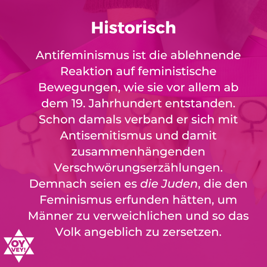 2. Historisch. Antifeminismus ist die ablehnende Reaktion auf feministische Bewegungen, wie sie vor allem ab dem 19. Jahrhundert entstanden. Schon damals verband er sich mit Antisemitismus und damit zusammenhängenden Verschwörungserzählungen. Demnach seien es die Juden, die den Feminismus erfunden hätten, um Männer zu verweichlichen und so das Volk angeblich zu zersetzen.
