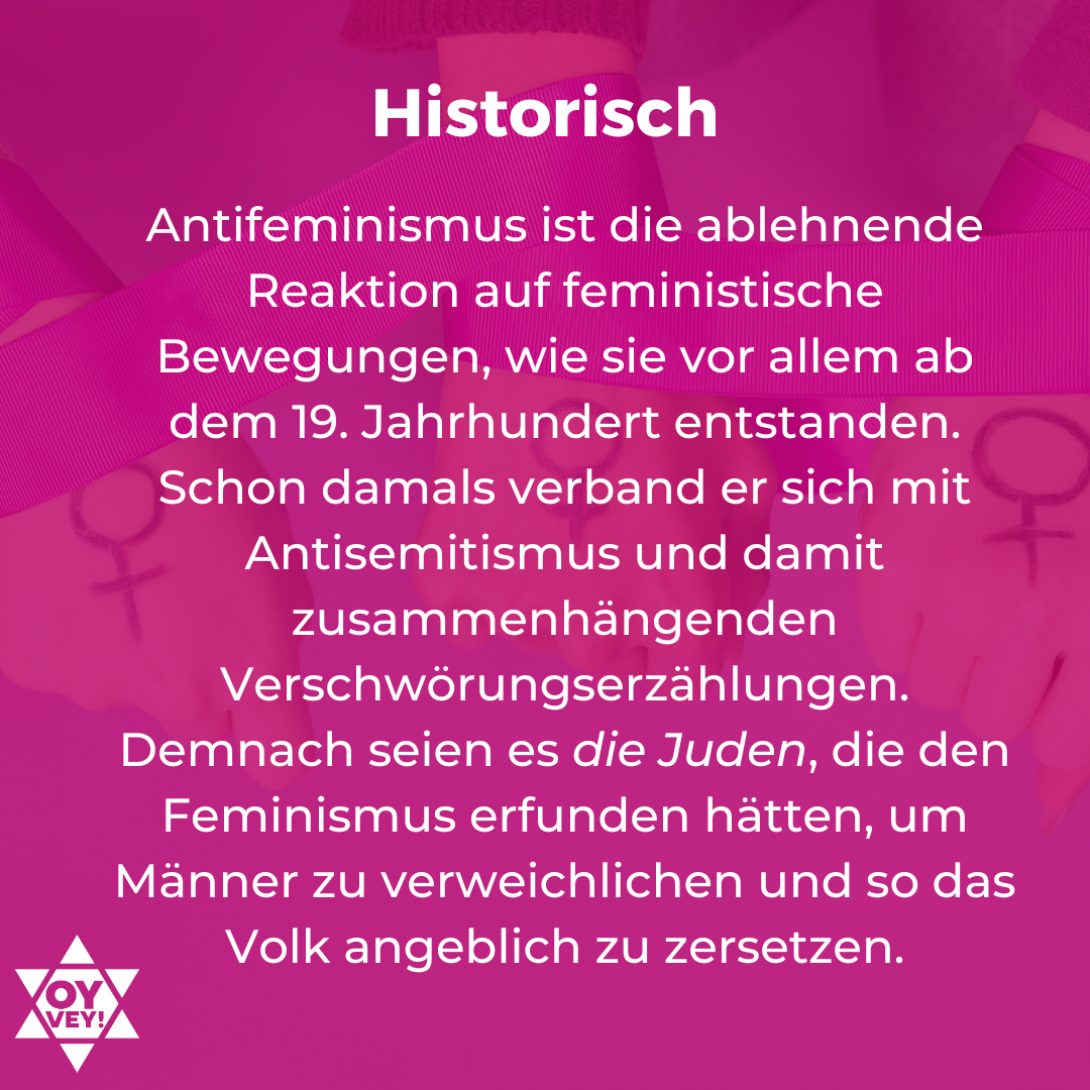 2.	Historisch. Antifeminismus ist die ablehnende Reaktion auf feministische Bewegungen, wie sie vor allem ab dem 19. Jahrhundert entstanden. Schon damals verband er sich mit  Antisemitismus und damit zusammenhängenden Verschwörungserzählungen. Demnach seien es die Juden, die den Feminismus erfunden hätten, um Männer zu verweichlichen und so das Volk angeblich zu zersetzen.