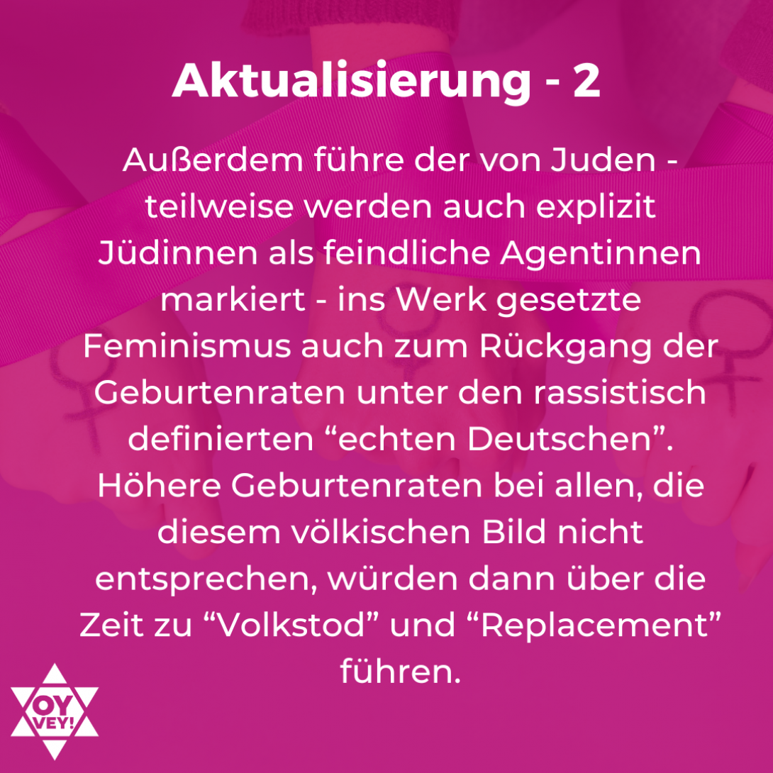 4. Aktualisierung – 2. Außerdem führe der von Juden - teilweise werden auch explizit Jüdinnen als feindliche Agentinnen markiert - ins Werk gesetzte Feminismus auch zum Rückgang der Geburtenraten unter den rassistisch definierten “echten Deutschen”. Höhere Geburtenraten bei allen, die diesem völkischen Bild nicht entsprechen, würden dann über die Zeit zu “Volkstod” und “Replacement” führen.