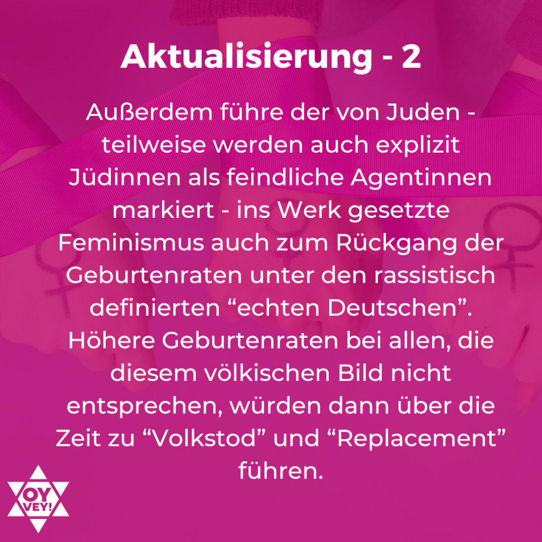 4.	Aktualisierung – 2. Außerdem führe der von Juden - teilweise werden auch explizit Jüdinnen als feindliche Agentinnen markiert - ins Werk gesetzte Feminismus auch zum Rückgang der Geburtenraten unter den rassistisch definierten “echten Deutschen”. Höhere Geburtenraten bei allen, die diesem völkischen Bild nicht entsprechen, würden dann über die Zeit zu “Volkstod” und “Replacement” führen.