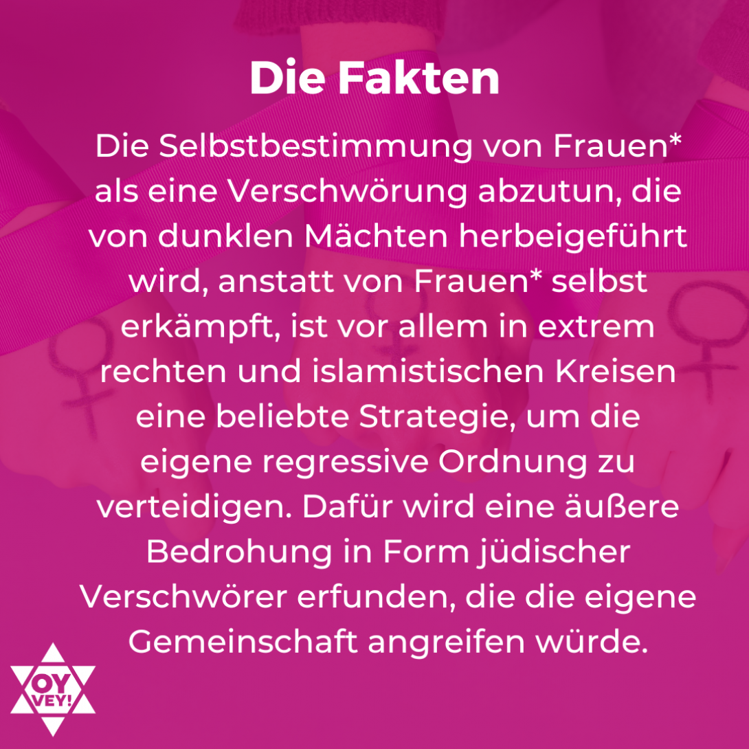 5. Die Fakten. Die Selbstbestimmung von Frauen* als eine Verschwörung abzutun, die von dunklen Mächten herbeigeführt wird, anstatt von Frauen* selbst erkämpft, ist vor allem in extrem rechten und islamistischen Kreisen eine beliebte Strategie, um die eigene regressive Ordnung zu verteidigen. Dafür wird eine äußere Bedrohung in Form jüdischer Verschwörer erfunden, die die eigene Gemeinschaft angreifen würde.