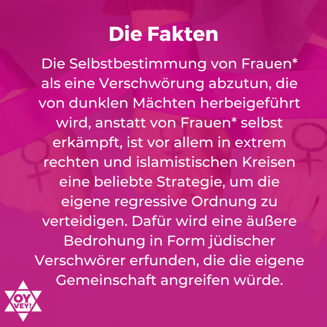 5.	Die Fakten. Die Selbstbestimmung von Frauen* als eine Verschwörung abzutun, die von dunklen Mächten herbeigeführt wird, anstatt von Frauen* selbst erkämpft, ist vor allem in extrem rechten und islamistischen Kreisen eine beliebte Strategie, um die eigene regressive Ordnung zu verteidigen. Dafür wird eine äußere Bedrohung in Form jüdischer Verschwörer erfunden, die die eigene Gemeinschaft angreifen würde.