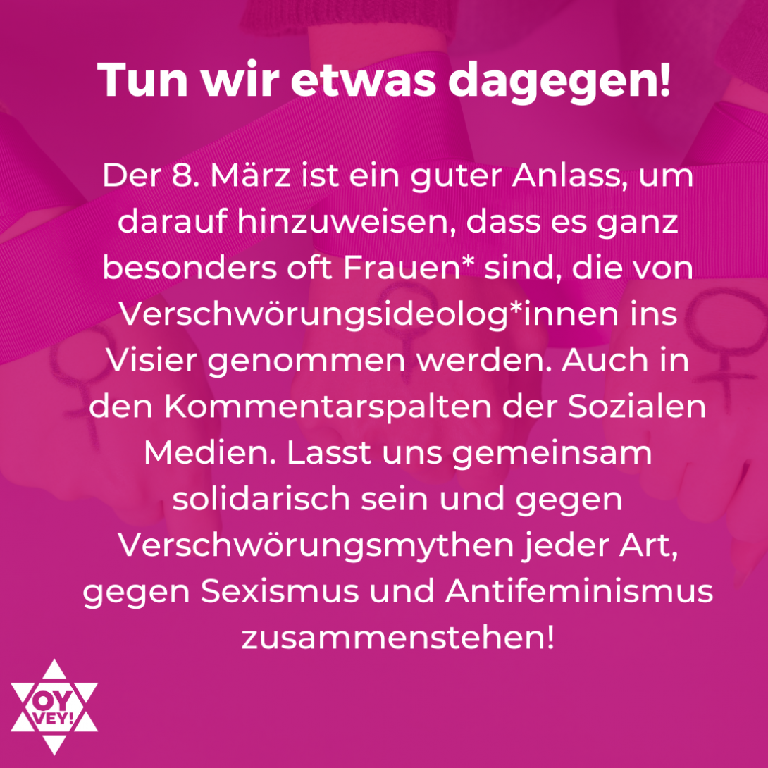 6. Tun wir etwas dagegen! Der 8. März ist ein guter Anlass, um darauf hinzuweisen, dass es ganz besonders oft Frauen* sind, die von Verschwörungsideolog*innen ins Visier genommen werden. Auch in den Kommentarspalten der Sozialen Medien. Lasst uns gemeinsam solidarisch sein und gegen Verschwörungsmythen jeder Art, gegen Sexismus und Antifeminismus zusammenstehen!