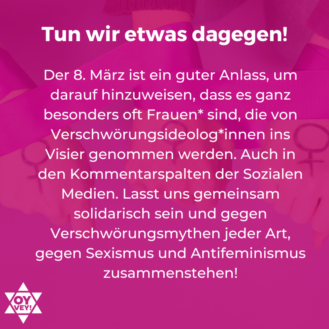 6.	Tun wir etwas dagegen! Der 8. März ist ein guter Anlass, um darauf hinzuweisen, dass es ganz besonders oft Frauen* sind, die von Verschwörungsideolog*innen ins Visier genommen werden. Auch in den Kommentarspalten der Sozialen Medien. Lasst uns gemeinsam solidarisch sein und gegen Verschwörungsmythen jeder Art, gegen Sexismus und Antifeminismus zusammenstehen!