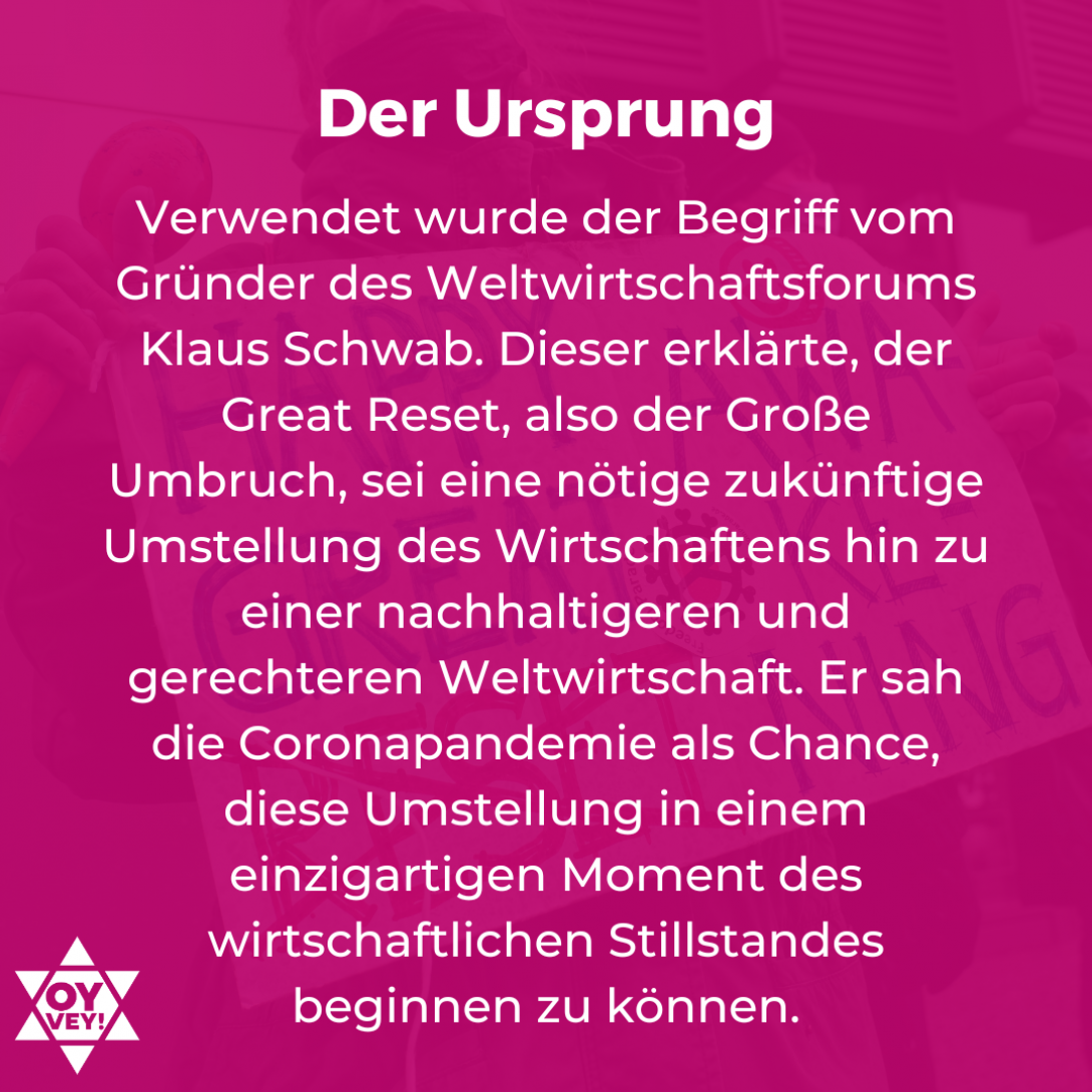 Der Ursprung. Verwendet wurde der Begriff vom Gründer des Weltwirtschaftsforums Klaus Schwab. Dieser erklärte, der Great Reset, also der Große Umbruch, sei eine nötige zukünftige Umstellung des Wirtschaftens hin zu einer nachhaltigeren und gerechteren Weltwirtschaft. Er sah die Coronapandemie als Chance, diese Umstellung in einem einzigartigen Moment des wirtschaftlichen Stillstandes beginnen zu können.