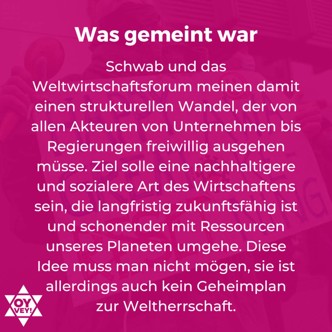 Was gemeint war. Schwab und das Weltwirtschaftsforum meinen damit einen strukturellen Wandel, der von allen Akteuren von Unternehmen bis Regierungen freiwillig ausgehen müsse. Ziel solle eine nachhaltigere und sozialere Art des Wirtschaftens sein, die langfristig zukunftsfähig ist und schonender mit Ressourcen unseres Planeten umgehe. Diese Idee muss man nicht mögen, sie ist allerdings auch kein Geheimplan zur Weltherrschaft.