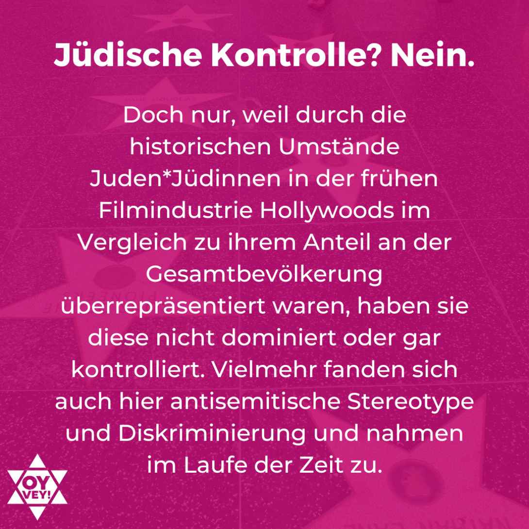 Jüdische Kontrolle? Nein. Doch nur, weil durch die historischen Umstände Juden*Jüdinnen in der frühen Filmindustrie Hollywoods im Vergleich zu ihrem Anteil an der Gesamtbevölkerung überrepräsentiert waren, haben sie diese nicht dominiert oder gar kontrolliert. Vielmehr fanden sich auch hier antisemitische Stereotype und Diskriminierung und nahmen im Laufe der Zeit zu.