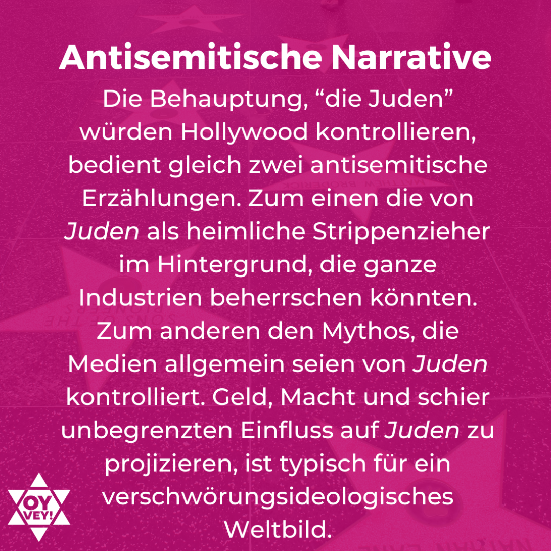 Antisemitische Narrative. Die Behauptung, “die Juden” würden Hollywood kontrollieren, bedient gleich zwei antisemitische Erzählungen. Zum einen die von Juden als heimliche Strippenzieher im Hintergrund, die ganze Industrien beherrschen könnten. Zum anderen den Mythos, die Medien allgemein seien von Juden kontrolliert. Geld, Macht und schier unbegrenzten Einfluss auf Juden zu projizieren, ist typisch für ein verschwörungsideologisches Weltbild.