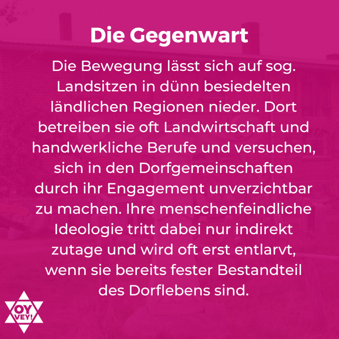 Die Gegenwart. Die Bewegung lässt sich auf sog. Landsitzen in dünn besiedelten ländlichen Regionen nieder. Dort betreiben sie oft Landwirtschaft und handwerkliche Berufe und versuchen, sich in den Dorfgemeinschaften durch ihr Engagement unverzichtbar zu machen. Ihre menschenfeindliche Ideologie tritt dabei nur indirekt zutage und wird oft erst entlarvt, wenn sie bereits fester Bestandteil des Dorflebens sind.
