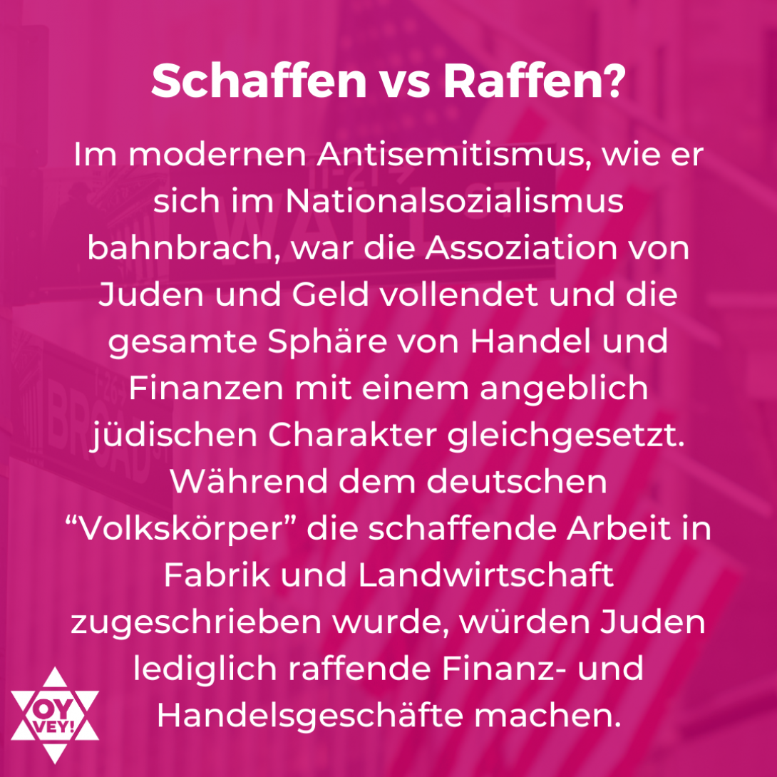Schaffenn vs Raffen? Im modernen Antisemitismus, wie er sich im Nationalsozialismus bahnbrach, war die Assoziation von Juden und Geld vollendet und die gesamte Sphäre von Handel und Finanzen mit einem angeblich jüdischen Charakter gleichgesetzt. Während dem deutschen “Volkskörper” die schaffende Arbeit in Fabrik und Landwirtschaft zugeschrieben wurde, würden Juden lediglich raffende Finanz- und Handelsgeschäfte machen.