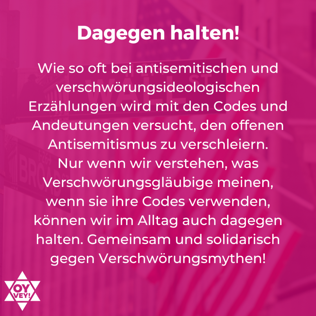 Dagegen halten! Wie so oft bei antisemitischen und verschwörungsideologischen Erzählungen wird mit den Codes und Andeutungen versucht, den offenen Antisemitismus zu verschleiern. Nur wenn wir verstehen, was Verschwörungsgläubige meinen, wenn sie ihre Codes verwenden, können wir im Alltag auch dagegen halten. Gemeinsam und solidarisch gegen Verschwörungsmythen!