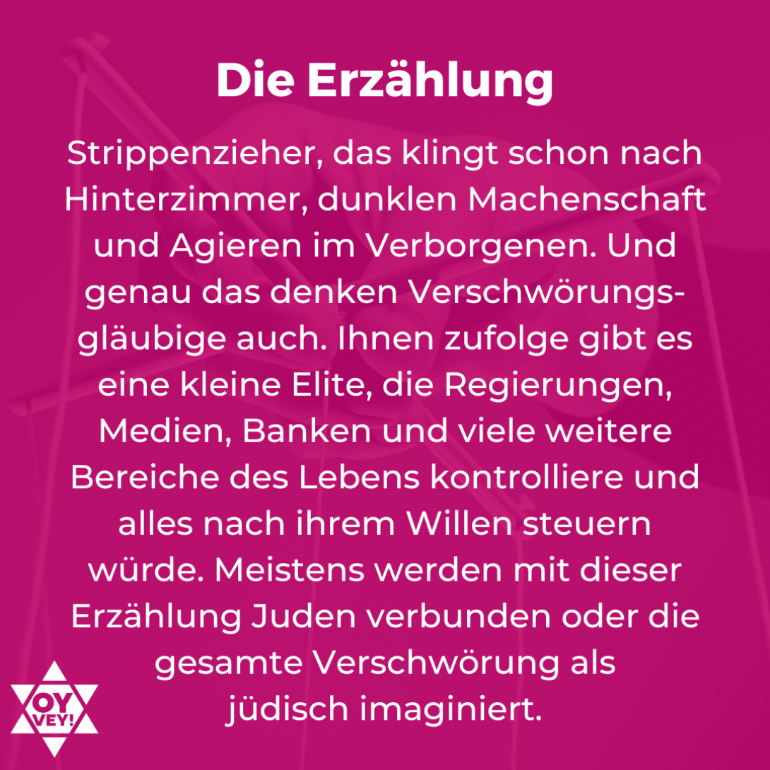 Die Erzählung. Strippenzieher, das klingt schon nach Hinterzimmer, dunklen Machenschaft und Agieren im Verborgenen. Und genau das denken Verschwörungs-gläubige auch. Ihnen zufolge gibt es eine kleine Elite, die Regierungen, Medien, Banken und viele weitere Bereiche des Lebens kontrolliere und alles nach ihrem Willen steuern würde. Meistens werden mit dieser Erzählung Juden verbunden oder die gesamte Verschwörung als  jüdisch imaginiert.