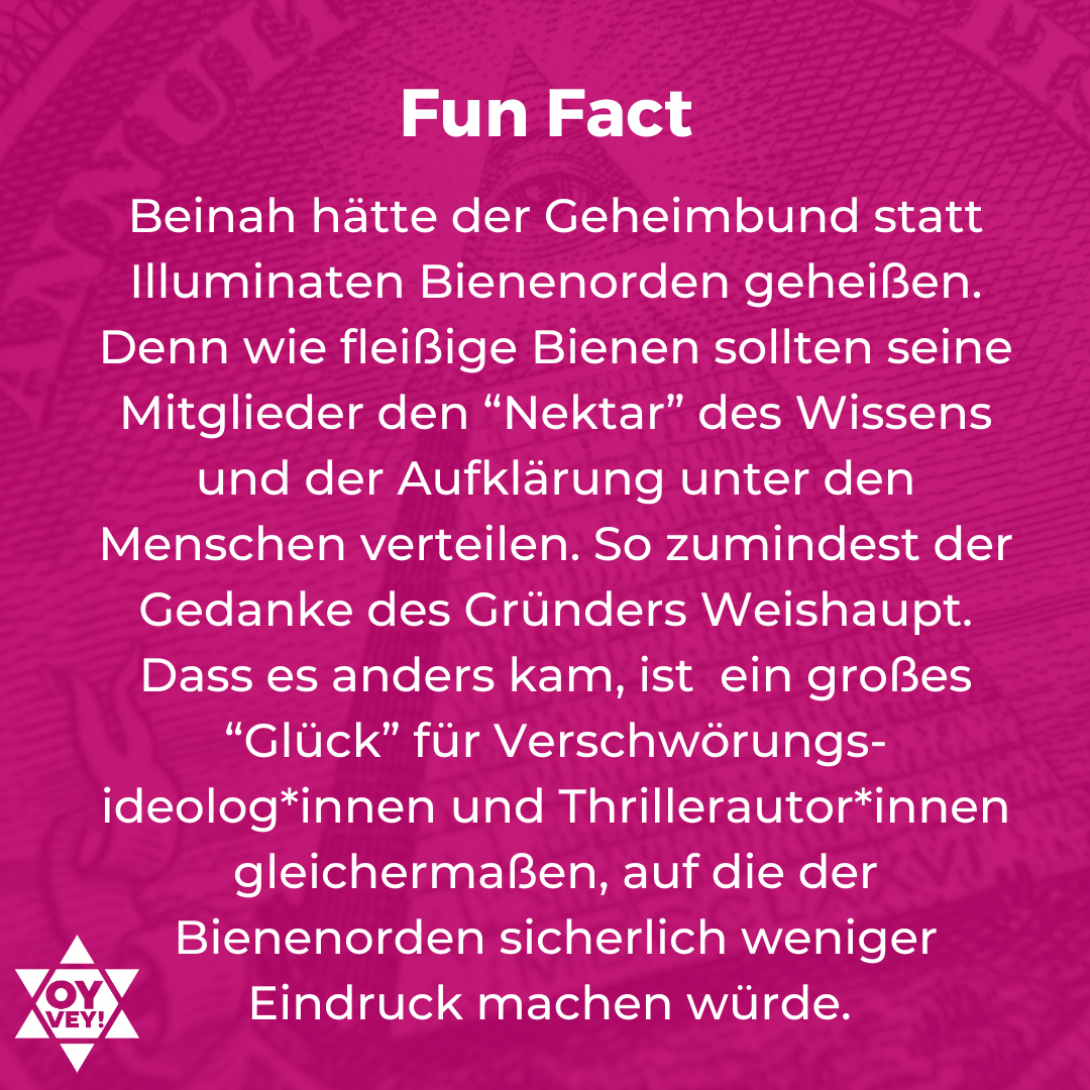 Fun Fact. Beinah hätte der Geheimbund statt Illuminaten Bienenorden geheißen. Denn wie fleißige Bienen sollten seine Mitglieder den “Nektar” des Wissens und der Aufklärung unter den Menschen verteilen. So zumindest der Gedanke des Gründers Weishaupt. Dass es anders kam, ist ein großes “Glück” für Verschwörungs-ideolog*innen und Thrillerautor*innen gleichermaßen, auf die der Bienenorden sicherlich weniger Eindruck machen würde.