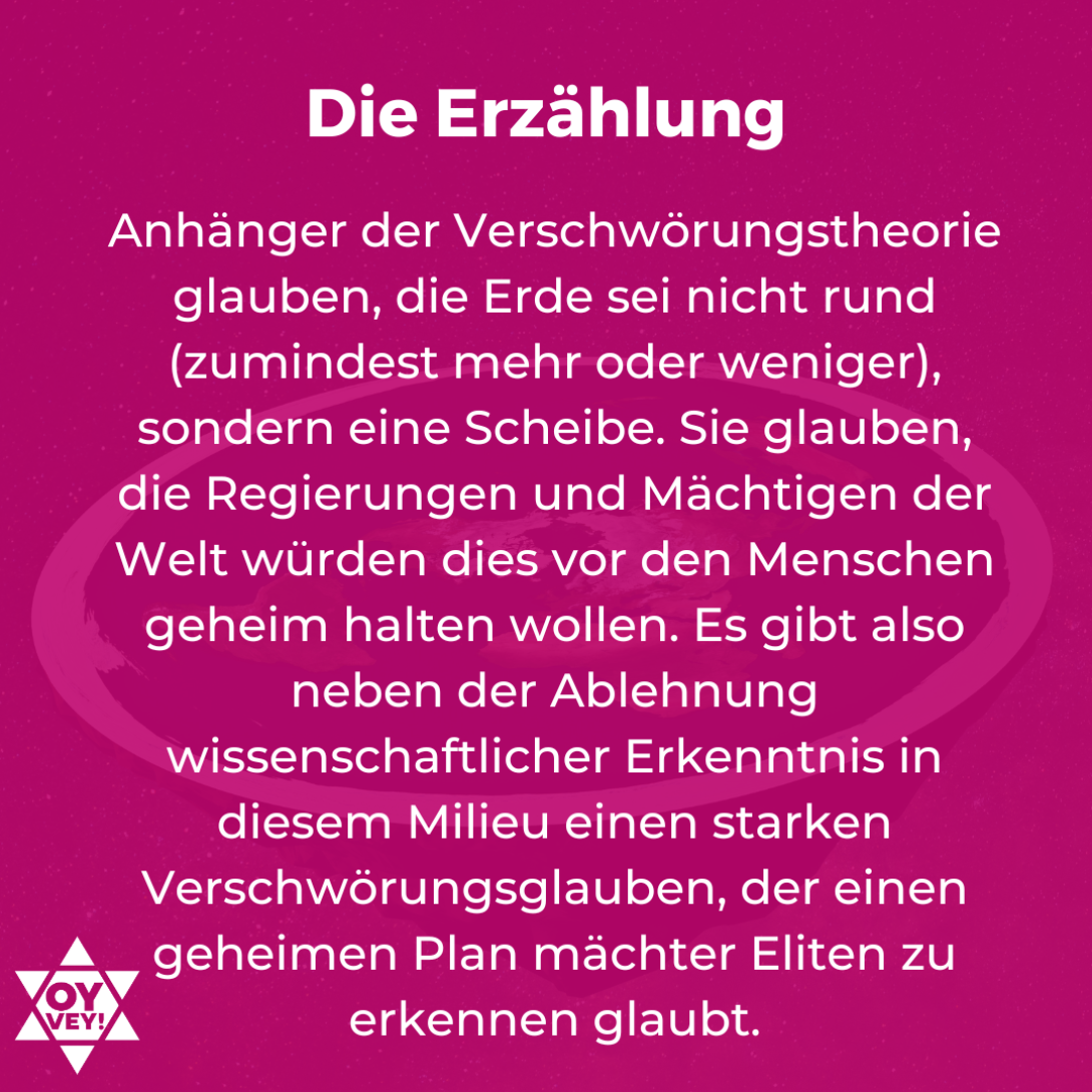 Die Erzählung. Anhänger der Verschwörungstheorie glauben, die Erde sei nicht rund (zumindest mehr oder weniger), sondern eine Scheibe. Sie glauben, die Regierungen und Mächtigen der Welt würden dies vor den Menschen geheim halten wollen. Es gibt also neben der Ablehnung wissenschaftlicher Erkenntnis in diesem Milieu einen starken Verschwörungsglauben, der einen geheimen Plan mächter Eliten zu erkennen glaubt.