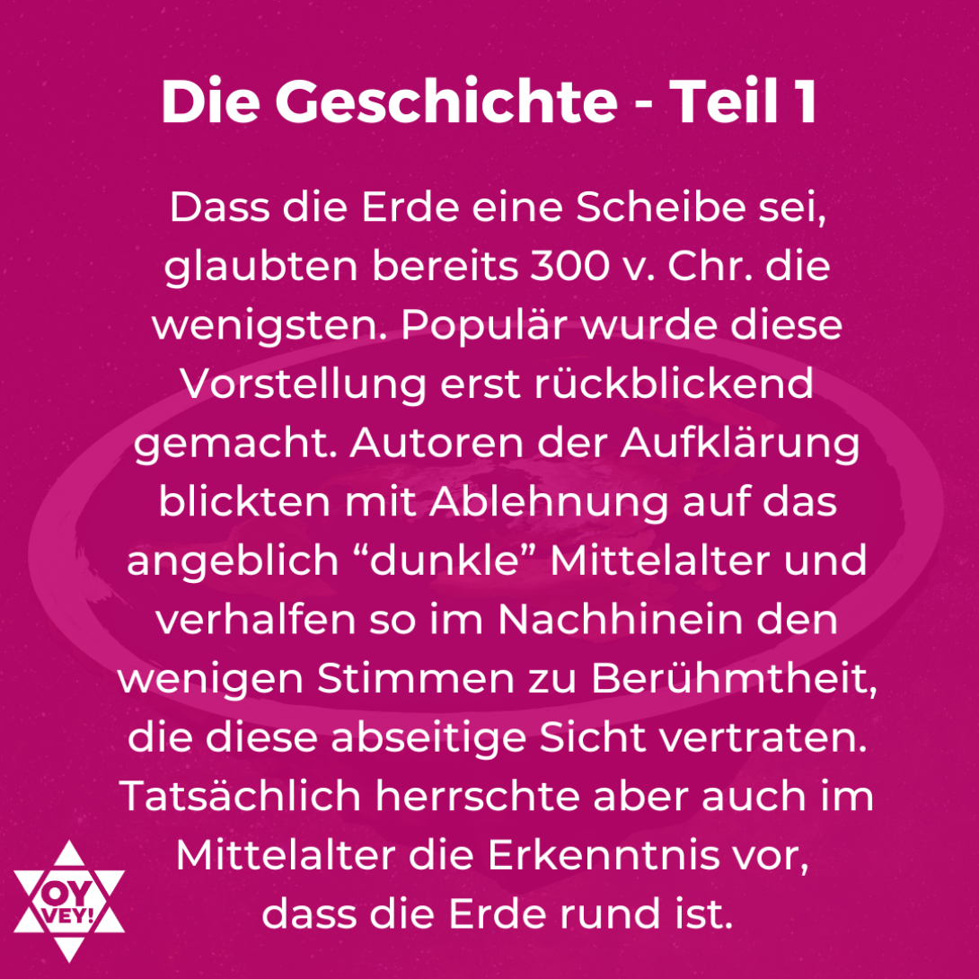 Die Geschichte - Teil 1. Dass die Erde eine Scheibe sei, glaubten bereits 300 v. Chr. die wenigsten. Populär wurde diese Vorstellung erst rückblickend gemacht. Autoren der Aufklärung blickten mit Ablehnung auf das angeblich “dunkle” Mittelalter und verhalfen so im Nachhinein den wenigen Stimmen zu Berühmtheit, die diese abseitige Sicht vertraten. Tatsächlich herrschte aber auch im Mittelalter die Erkenntnis vor, dass die Erde rund ist.