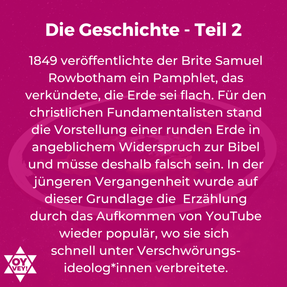 Die Geschichte - Teil 2. 1849 veröffentlichte der Brite Samuel Rowbotham ein Pamphlet, das verkündete, die Erde sei flach. Für den christlichen Fundamentalisten stand die Vorstellung einer runden Erde in angeblichem Widerspruch zur Bibel und müsse deshalb falsch sein. In der jüngeren Vergangenheit wurde auf dieser Grundlage die Erzählung durch das Aufkommen von YouTube wieder populär, wo sie sich schnell unter Verschwörungs- ideolog*innen verbreitete.