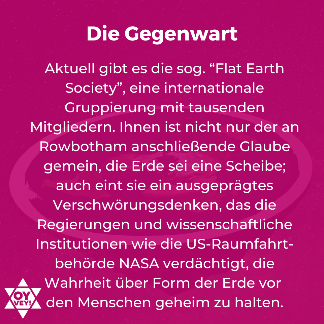 Die Gegenwart. Aktuell gibt es die sog. “Flat Earth Society”, eine internationale Gruppierung mit tausenden Mitgliedern. Ihnen ist nicht nur der an Rowbotham anschließende Glaube gemein, die Erde sei eine Scheibe; auch eint sie ein ausgeprägtes Verschwörungsdenken, das die Regierungen und wissenschaftliche Institutionen wie die US-Raumfahrt-behörde NASA verdächtigt, die Wahrheit über Form der Erde vor den Menschen geheim zu halten.