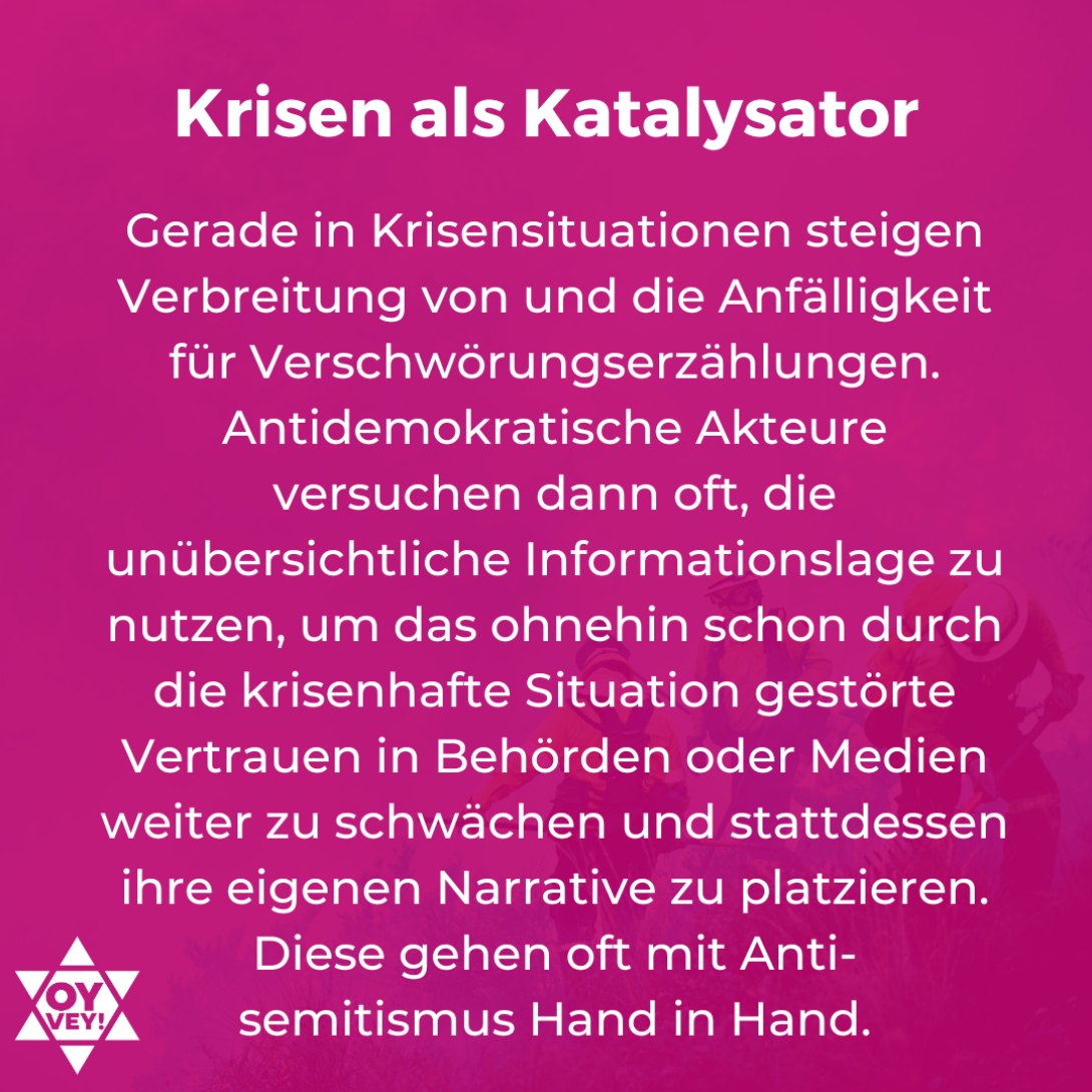 Krisen als Katalysator. Gerade in Krisensituationen steigen Verbreitung von und die Anfälligkeit für Verschwörungserzählungen. Antidemokratische Akteure versuchen dann oft, die unübersichtliche Informationslage zu nutzen, um das ohnehin schon durch die krisenhafte Situation gestörte Vertrauen in Behörden oder Medien weiter zu schwächen und stattdessen ihre eigenen Narrative zu platzieren. Diese gehen oft mit Antisemitismus Hand in Hand.