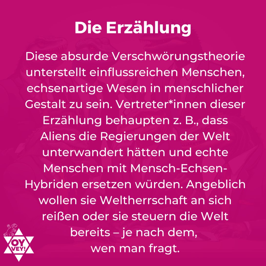 Die Erzählung. Diese absurde Verschwörungstheorie unterstellt einflussreichen Menschen, echsenartige Wesen in menschlicher Gestalt zu sein. Vertreter*innen dieser Erzählung behaupten z. B., dass Aliens die Regierungen der Welt unterwandert hätten und echte Menschen mit Mensch-Echsen-Hybriden ersetzen würden. Angeblich wollen sie Weltherrschaft an sich reißen oder sie steuern die Welt bereits – je nach dem, wen man fragt.