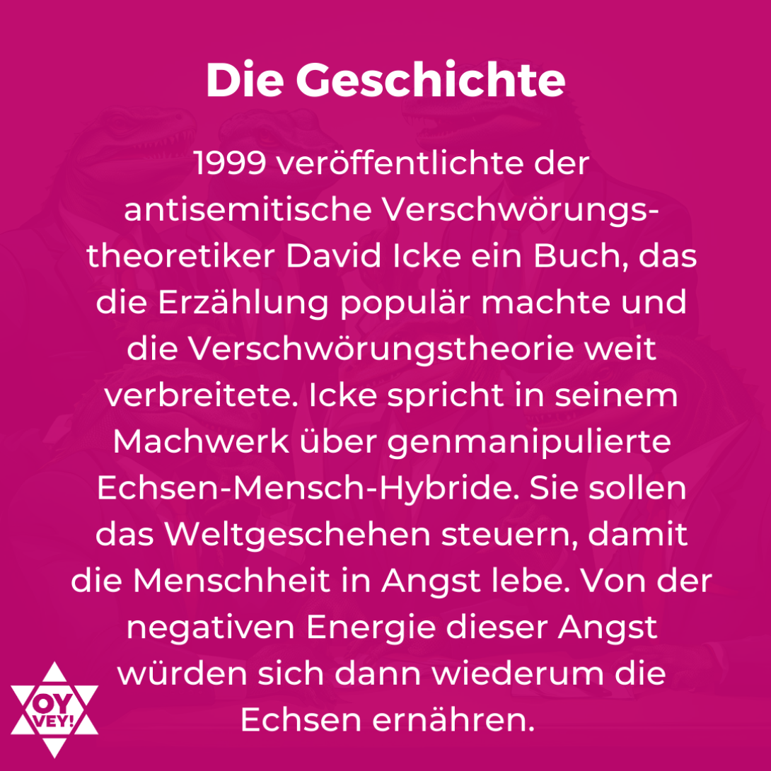 Die Geschichte. 1999 veröffentlichte der antisemitische Verschwörungs-theoretiker David Icke ein Buch, das die Erzählung populär machte und die Verschwörungstheorie weit verbreitete. Icke spricht in seinem Machwerk über genmanipulierte Echsen-Mensch-Hybride. Sie sollen das Weltgeschehen steuern, damit die Menschheit in Angst lebe. Von der negativen Energie dieser Angst würden sich dann wiederum die Echsen ernähren.