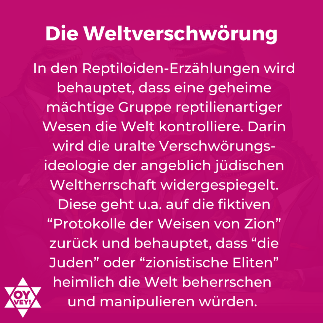 Die Weltverschwörung. In den Reptiloiden-Erzählungen wird behauptet, dass eine geheime mächtige Gruppe reptilienartiger Wesen die Welt kontrolliere. Darin wird die uralte Verschwörungs-ideologie der angeblich jüdischen Weltherrschaft widergespiegelt. Diese geht u.a. auf die fiktiven “Protokolle der Weisen von Zion” zurück und behauptet, dass “die Juden” oder “zionistische Eliten” heimlich die Welt beherrschen und manipulieren würden.