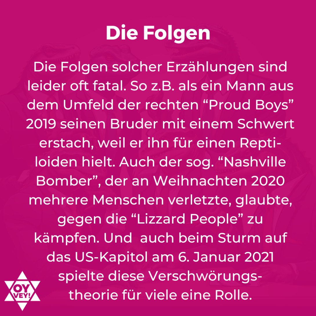 Die Folgen. Die Folgen solcher Erzählungen sind leider oft fatal. So z.B. als ein Mann aus dem Umfeld der rechten “Proud Boys” 2019 seinen Bruder mit einem Schwert erstach, weil er ihn für einen Repti-loiden hielt. Auch der sog. “Nashville Bomber”, der an Weihnachten 2020 mehrere Menschen verletzte, glaubte, gegen die “Lizzard People” zu kämpfen. Und auch beim Sturm auf das US-Kapitol am 6. Januar 2021 spielte diese Verschwörungstheorie für viele eine Rolle.