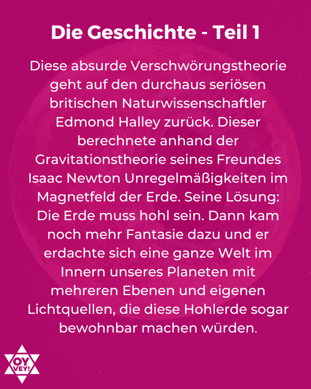 Die Geschichte - Teil 1. Diese absurde Verschwörungstheorie geht auf den durchaus seriösen britischen Naturwissenschaftler Edmond Halley zurück. Dieser berechnete anhand der Gravitationstheorie seines Freundes Isaac Newton Unregelmäßigkeiten im Magnetfeld der Erde. Seine Lösung: Die Erde muss hohl sein. Dann kam noch mehr Fantasie dazu und er erdachte sich eine ganze Welt im Innern unseres Planeten mit mehreren Ebenen und eigenen Lichtquellen, die diese Hohlerde sogar bewohnbar machen würden.