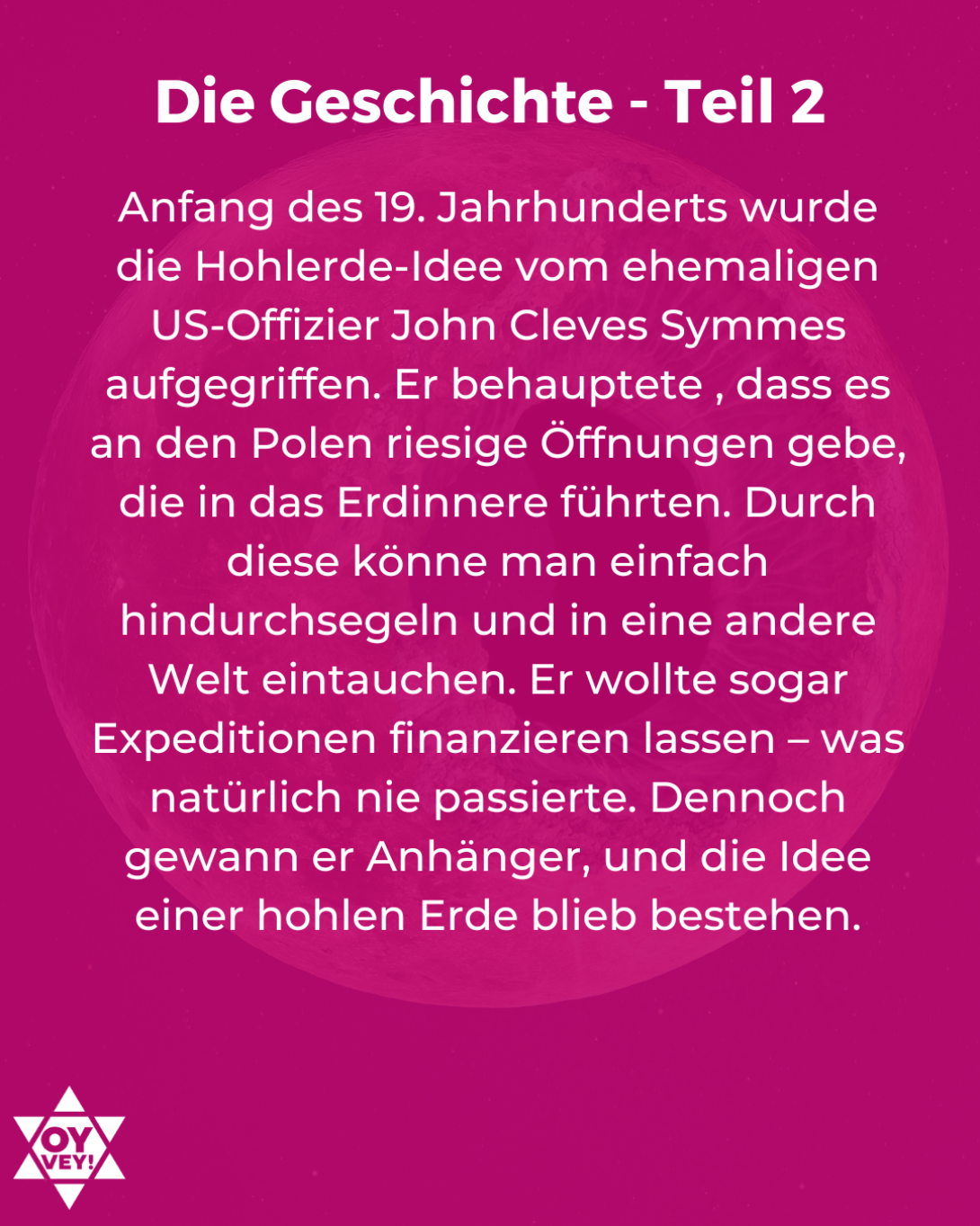 Die Geschichte - Teil 2. Anfang des 19. Jahrhunderts wurde die Hohlerde-Idee vom ehemaligen US-Offizier John Cleves Symmes aufgegriffen. Er behauptete , dass es an den Polen riesige Öffnungen gebe, die in das Erdinnere führten. Durch diese könne man einfach hindurchsegeln und in eine andere Welt eintauchen. Er wollte sogar Expeditionen finanzieren lassen – was natürlich nie passierte. Dennoch gewann er Anhänger, und die Idee einer hohlen Erde blieb bestehen.