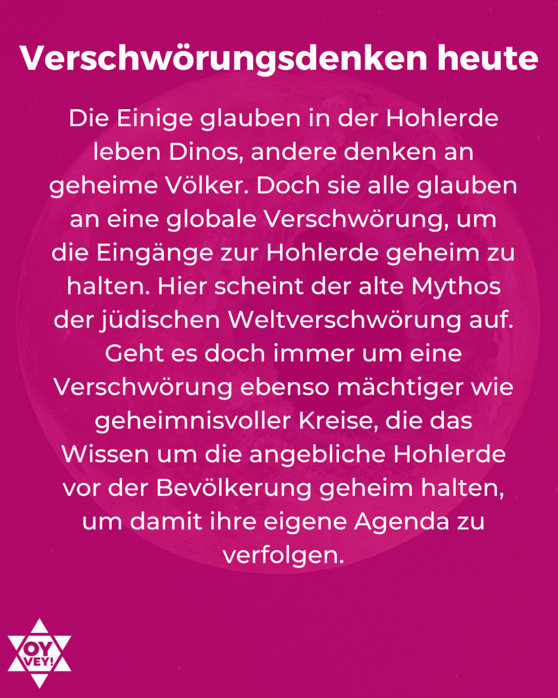 Verschwörungsdenken heute. Die Einige glauben in der Hohlerde leben Dinos, andere denken an geheime Völker. Doch sie alle glauben an eine globale Verschwörung, um die Eingänge zur Hohlerde geheim zu halten. Hier scheint der alte Mythos der jüdischen Weltverschwörung auf. Geht es doch immer um eine Verschwörung ebenso mächtiger wie geheimnisvoller Kreise, die das Wissen um die angebliche Hohlerde vor der Bevölkerung geheim halten, um damit ihre eigene Agenda zu verfolgen.