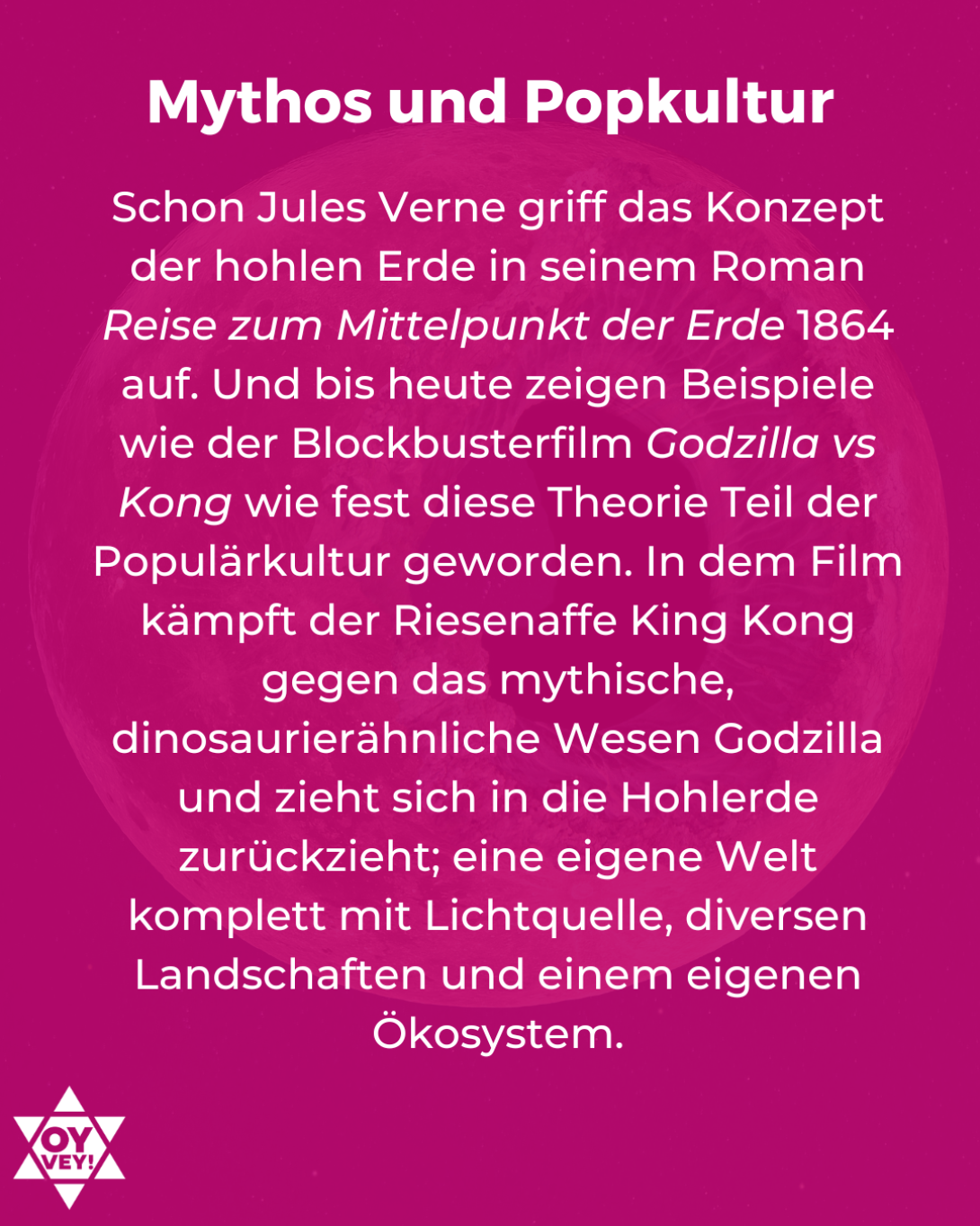 Mythos und Popkultur. Schon Jules Verne griff das Konzept der hohlen Erde in seinem Roman Reise zum Mittelpunkt der Erde 1864 auf. Und bis heute zeigen Beispiele wie der Blockbusterfilm Godzilla vs Kong wie fest diese Theorie Teil der Populärkultur geworden. In dem Film kämpft der Riesenaffe King Kong gegen das mythische, dinosaurierähnliche Wesen Godzilla und zieht sich in die Hohlerde zurückzieht; eine eigene Welt komplett mit Lichtquelle, diversen Landschaften und einem eigenen Ökosystem.
