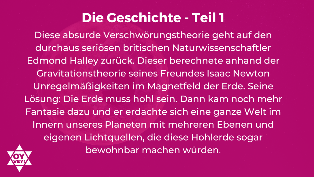 Die Geschichte - Teil 1. Diese absurde Verschwörungstheorie geht auf den durchaus seriösen britischen Naturwissenschaftler Edmond Halley zurück. Dieser berechnete anhand der Gravitationstheorie seines Freundes Isaac Newton Unregelmäßigkeiten im Magnetfeld der Erde. Seine Lösung: Die Erde muss hohl sein. Dann kam noch mehr Fantasie dazu und er erdachte sich eine ganze Welt im Innern unseres Planeten mit mehreren Ebenen und eigenen Lichtquellen, die diese Hohlerde sogar bewohnbar machen würden.