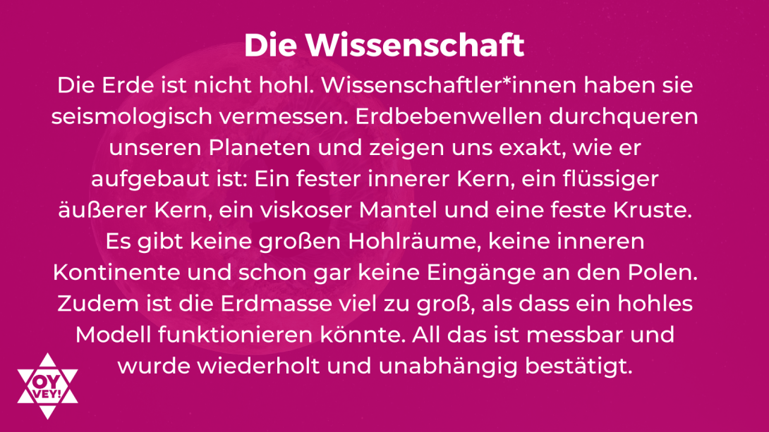 Die Wissenschaft. Die Erde ist nicht hohl. Wissenschaftler*innen haben sie seismologisch vermessen. Erdbebenwellen durchqueren unseren Planeten und zeigen uns exakt, wie er aufgebaut ist: Ein fester innerer Kern, ein flüssiger äußerer Kern, ein viskoser Mantel und eine feste Kruste. Es gibt keine großen Hohlräume, keine inneren Kontinente und schon gar keine Eingänge an den Polen. Zudem ist die Erdmasse viel zu groß, als dass ein hohles Modell funktionieren könnte. All das ist messbar und wurde bestätigt.