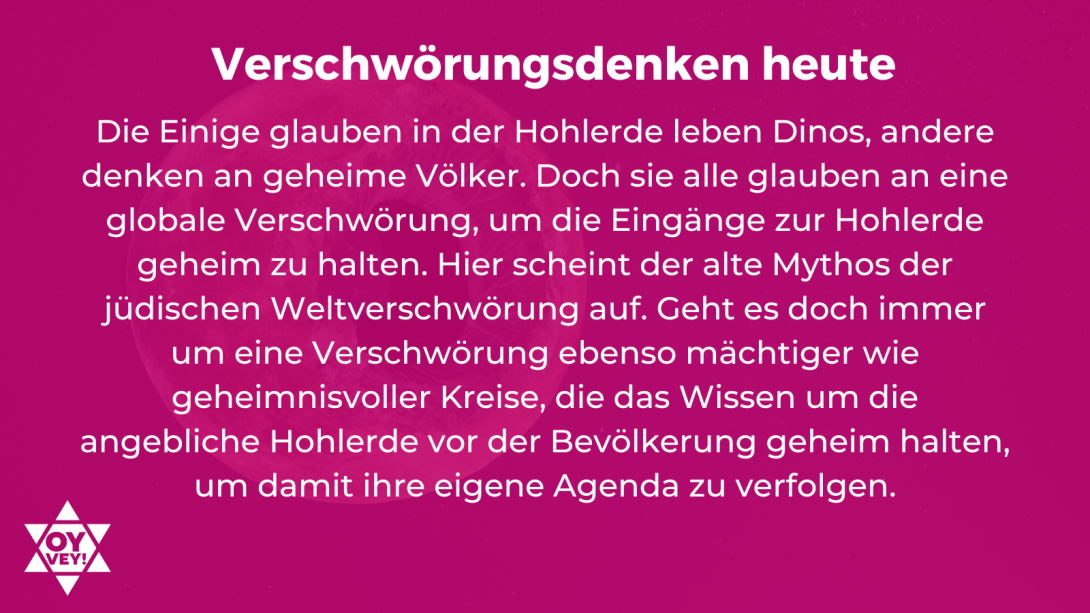 Verschwörungsdenken heute. Die Einige glauben in der Hohlerde leben Dinos, andere denken an geheime Völker. Doch sie alle glauben an eine globale Verschwörung, um die Eingänge zur Hohlerde geheim zu halten. Hier scheint der alte Mythos der jüdischen Weltverschwörung auf. Geht es doch immer um eine Verschwörung ebenso mächtiger wie geheimnisvoller Kreise, die das Wissen um die angebliche Hohlerde vor der Bevölkerung geheim halten, um damit ihre eigene Agenda zu verfolgen.