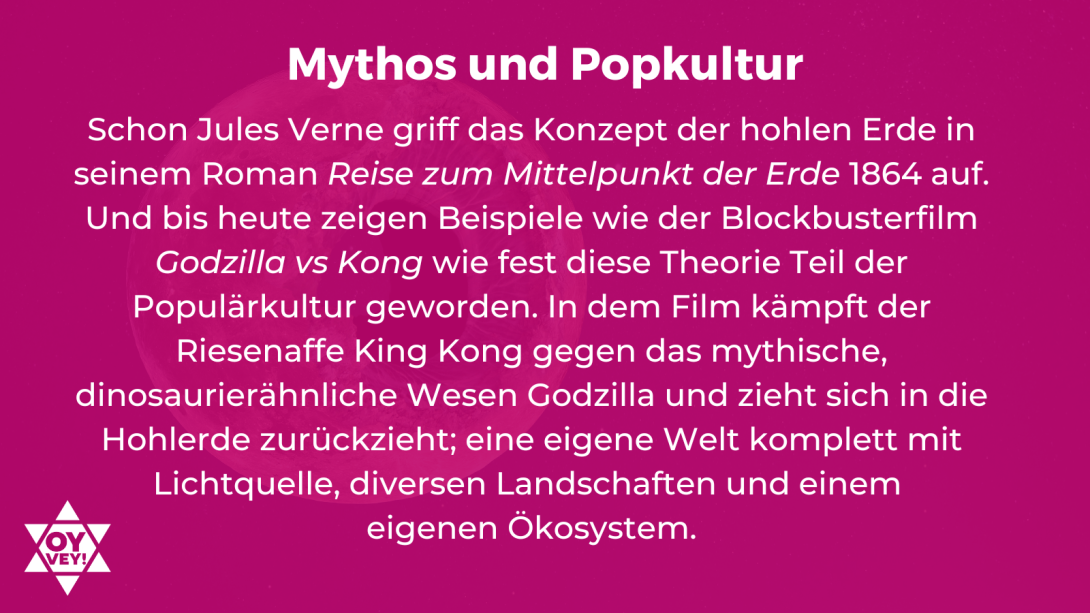 Mythos und Popkultur. Schon Jules Verne griff das Konzept der hohlen Erde in seinem Roman Reise zum Mittelpunkt der Erde 1864 auf. Und bis heute zeigen Beispiele wie der Blockbusterfilm Godzilla vs Kong wie fest diese Theorie Teil der Populärkultur geworden. In dem Film kämpft der Riesenaffe King Kong gegen das mythische, dinosaurierähnliche Wesen Godzilla und zieht sich in die Hohlerde zurückzieht; eine eigene Welt komplett mit Lichtquelle, diversen Landschaften und einem eigenen Ökosystem.